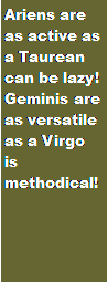 Text Box: Ariens are as active as a Taurean can be lazy! Geminis are as versatile as a Virgo is methodical!